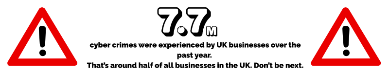 7.7 million cyber crimes were experienced by UK businesses over the past year. That’s around half of all businesses in the UK. Don’t be next.